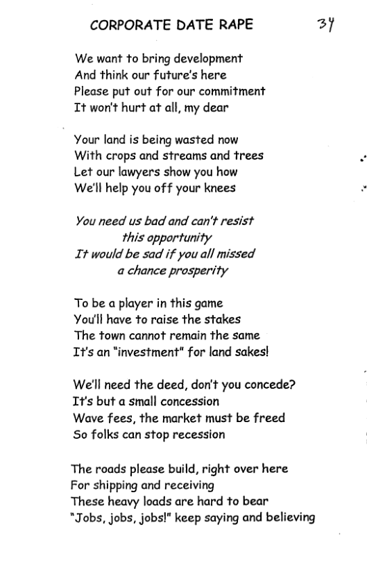 CORPORATE DATE RAPE 3y  We want to bring development And think our future’s here  Please put out for our commitment It won’t hurt at all, my dear  Your land is being wasted now With crops and streams and frees Let our lawyers show you how We’ll help you of f your knees  You need us bad and can’t resist this opportunity It would be sad if you all missed a chance prosperity  To be a player in this game  You’ll have to raise the stakes  The town cannot remain the same It’s an “investment" for land sakes!  We’ll need the deed, don’t you concede? It’s but a small concession  Wave fees, the market must be freed So folks can stop recession  The roads please build, right over here For shipping and receiving  These heavy loads are hard to bear  *Jobs, jobs, jobs!" keep saying and believing 